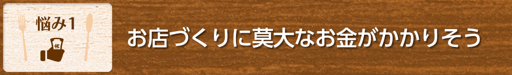 【悩み1】お店づくりに莫大なお金がかかりそう