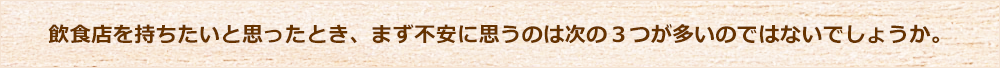 飲食店を持ちたいと思ったとき、まず不安に思うのは次の3つが多いのではないでしょうか。
