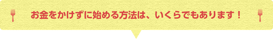 お金をかけずに始める方法は、いくらでもあります!