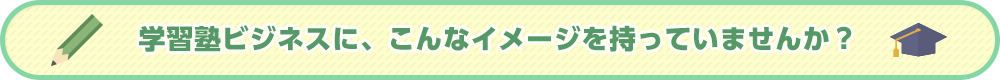 学習塾ビジネスに、こんなイメージを持っていませんか?