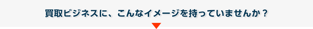 買取ビジネスに、こんなイメージを持っていませんか?