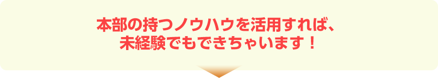 本部の持つノウハウを活用すれば、未経験でもできちゃいます!