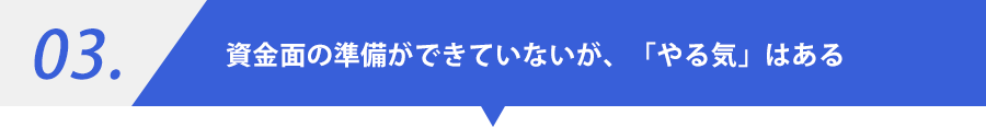 03.資金面の準備ができていないが、「やる気」はある