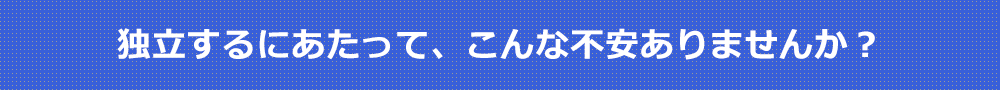 独立するにあたって、こんな不安ありませんか?