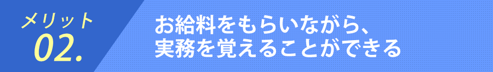 メリット02.お給料をもらいながら、
実務を覚えることができる