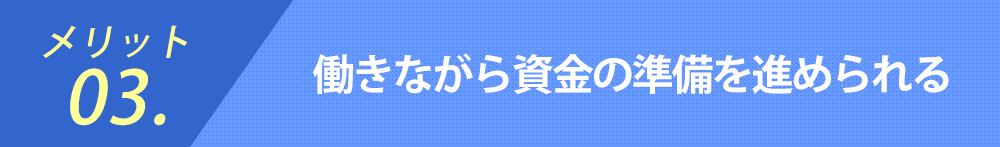 メリット03.働きながら資金の準備を進められる