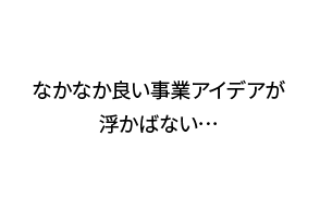 なかなか良い事業アイデアが浮かばない…
