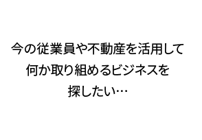 今の従業員や不動産を活用して何か取り組めるビジネスを探したい…