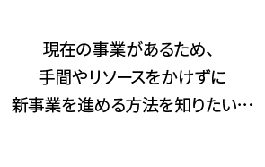 現在の事業があるため、手間やリソースをかけずに新事業を進める方法を知りたい…
