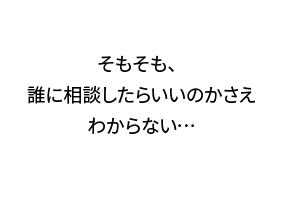 そもそも、誰に相談したらいいのかさえわからない…