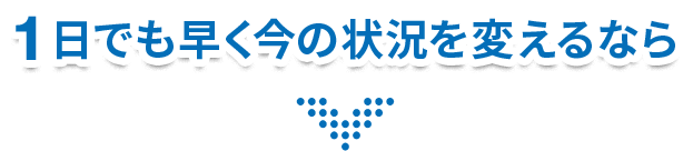 1日でも早く今の状況を変えるなら